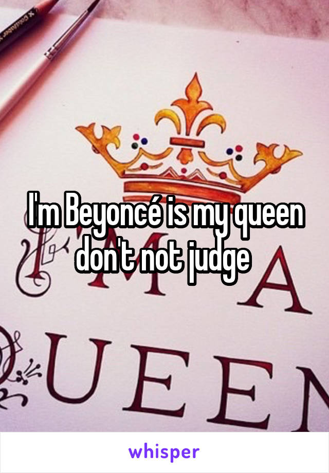 I'm Beyoncé is my queen don't not judge 