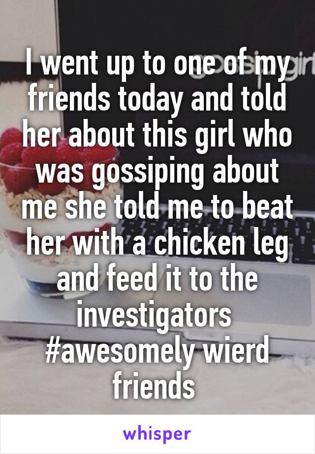 I went up to one of my friends today and told her about this girl who was gossiping about me she told me to beat her with a chicken leg and feed it to the investigators 
#awesomely wierd friends 