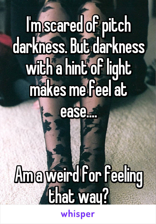 I'm scared of pitch darkness. But darkness with a hint of light makes me feel at ease....


Am a weird for feeling that way?