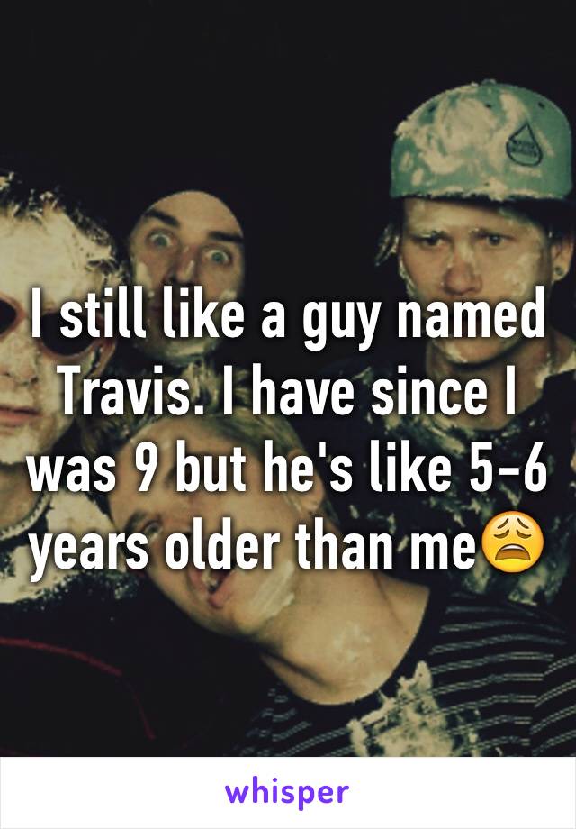 I still like a guy named Travis. I have since I was 9 but he's like 5-6 years older than me😩