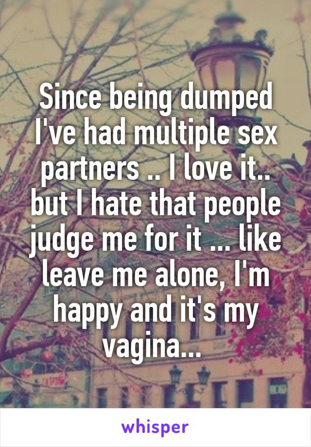 Since being dumped I've had multiple sex partners .. I love it.. but I hate that people judge me for it ... like leave me alone, I'm happy and it's my vagina... 