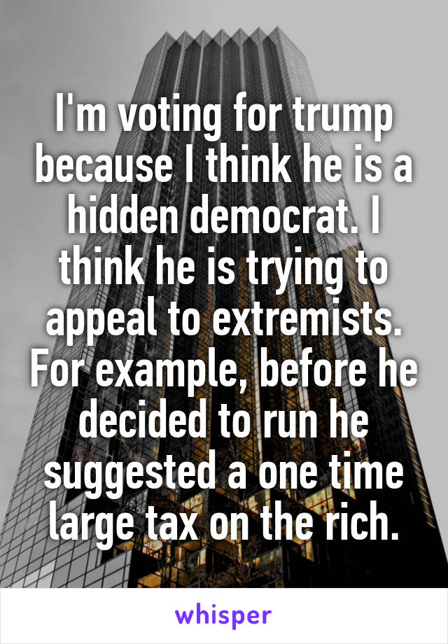 I'm voting for trump because I think he is a hidden democrat. I think he is trying to appeal to extremists. For example, before he decided to run he suggested a one time large tax on the rich.