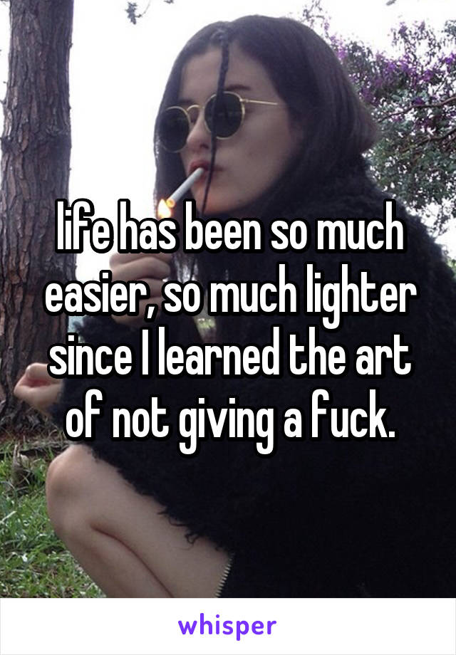 life has been so much easier, so much lighter since I learned the art of not giving a fuck.