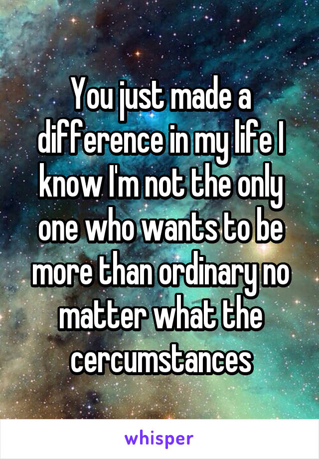 You just made a difference in my life I know I'm not the only one who wants to be more than ordinary no matter what the cercumstances