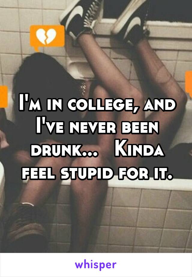 I'm in college, and I've never been drunk...   Kinda feel stupid for it.