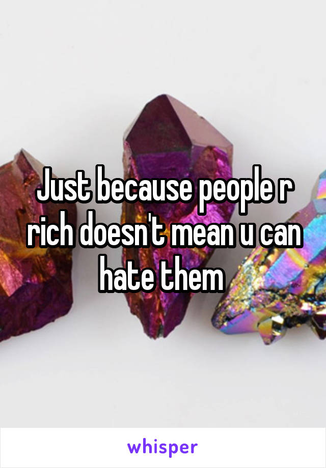 Just because people r rich doesn't mean u can hate them 