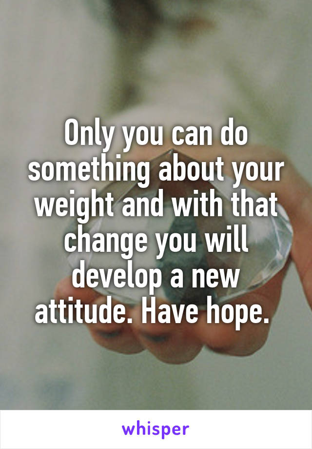 Only you can do something about your weight and with that change you will develop a new attitude. Have hope. 