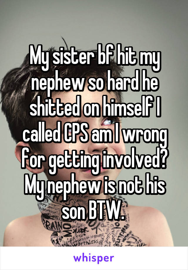 My sister bf hit my nephew so hard he shitted on himself I called CPS am I wrong for getting involved? My nephew is not his son BTW. 