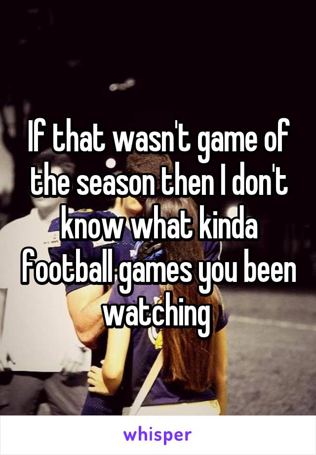 If that wasn't game of the season then I don't know what kinda football games you been watching 