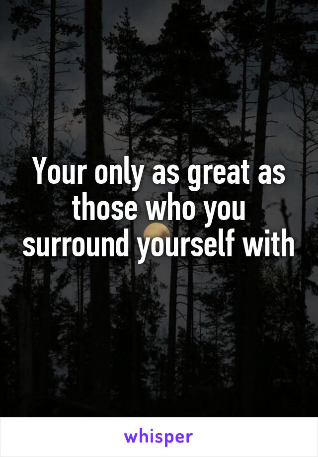 Your only as great as those who you surround yourself with 