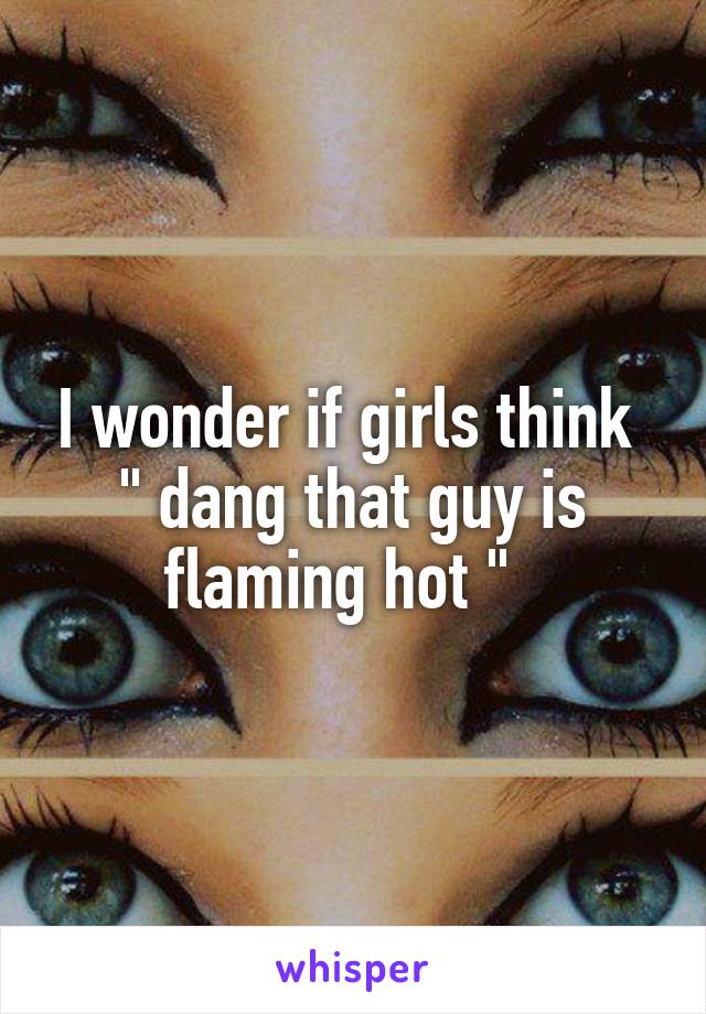 I wonder if girls think 
" dang that guy is flaming hot "  
