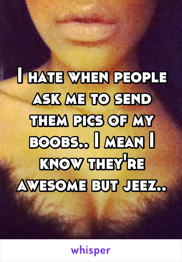 I hate when people ask me to send them pics of my boobs.. I mean I know they're awesome but jeez..