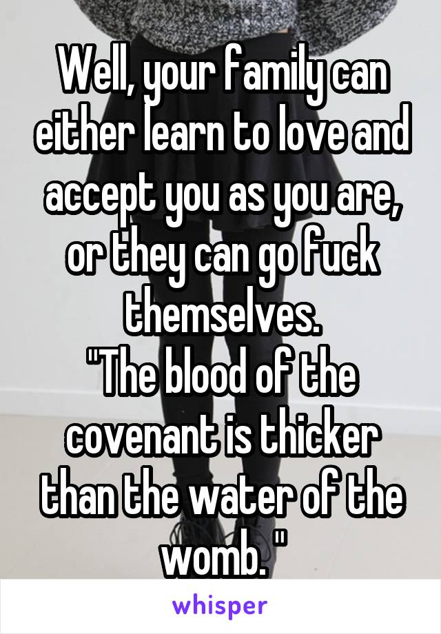Well, your family can either learn to love and accept you as you are, or they can go fuck themselves.
"The blood of the covenant is thicker than the water of the womb. "