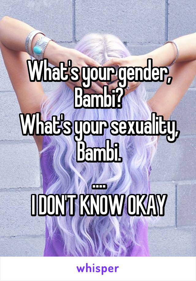 What's your gender, Bambi?
What's your sexuality, Bambi.
....
I DON'T KNOW OKAY