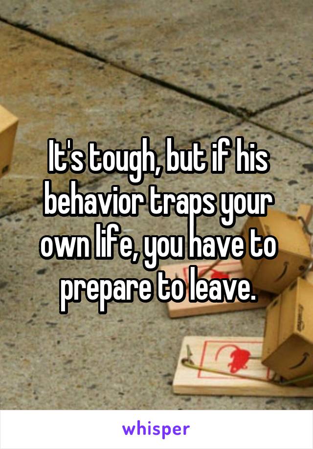 It's tough, but if his behavior traps your own life, you have to prepare to leave.