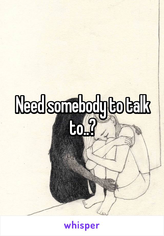 Need somebody to talk to..?