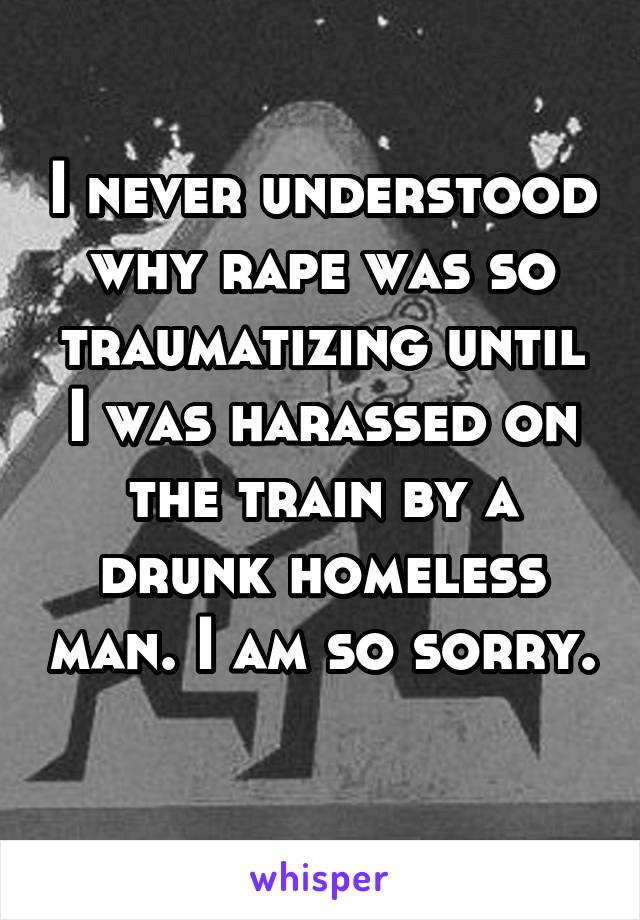 I never understood why rape was so traumatizing until I was harassed on the train by a drunk homeless man. I am so sorry. 