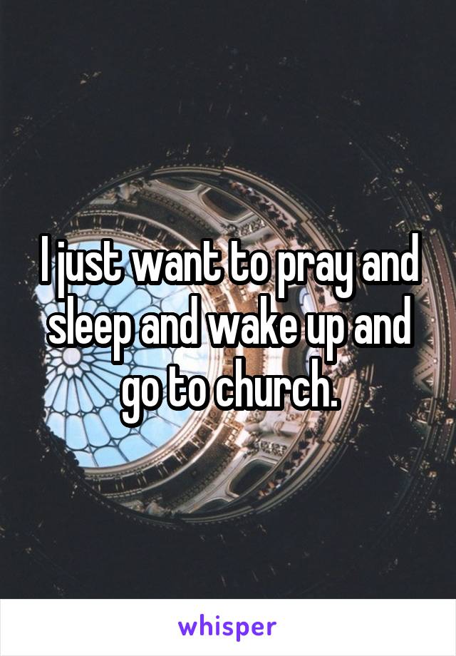 I just want to pray and sleep and wake up and go to church.