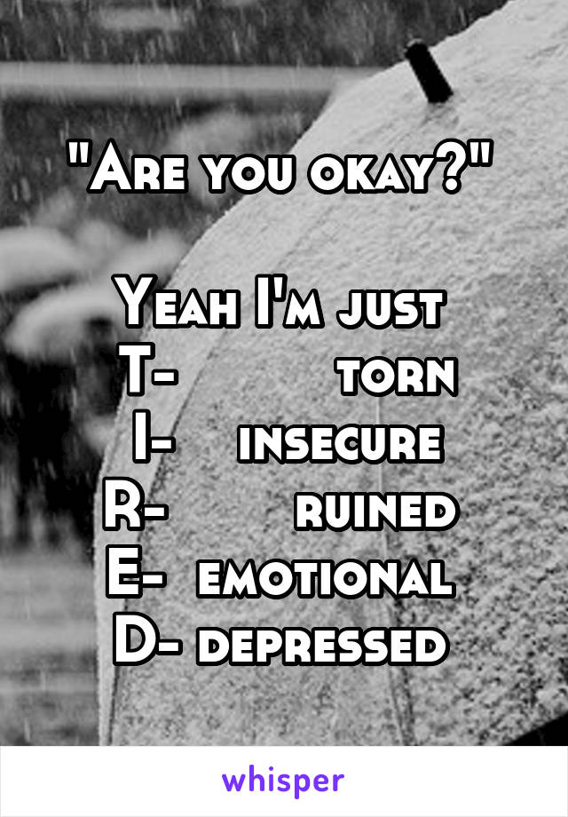 "Are you okay?" 

Yeah I'm just 
T-          torn
I-    insecure
R-        ruined 
E-  emotional 
D- depressed 