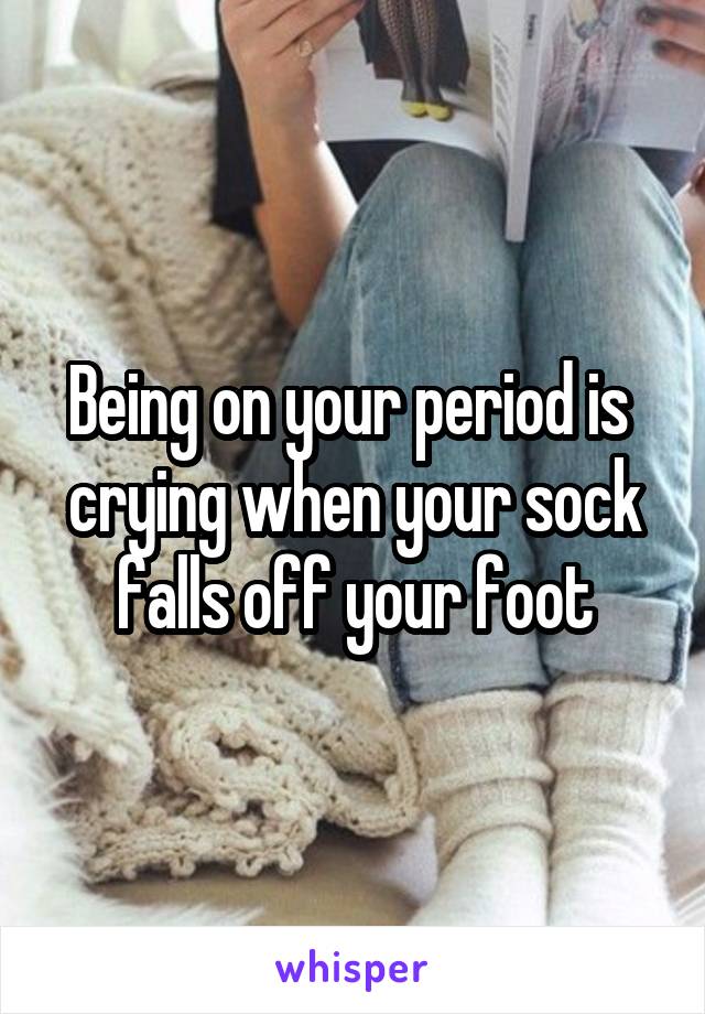 Being on your period is  crying when your sock falls off your foot