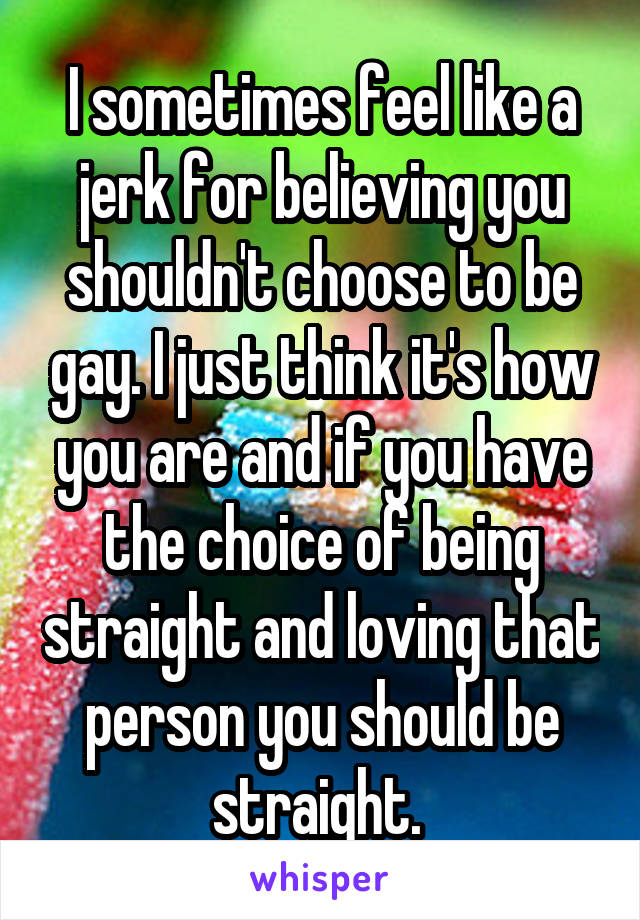 I sometimes feel like a jerk for believing you shouldn't choose to be gay. I just think it's how you are and if you have the choice of being straight and loving that person you should be straight. 