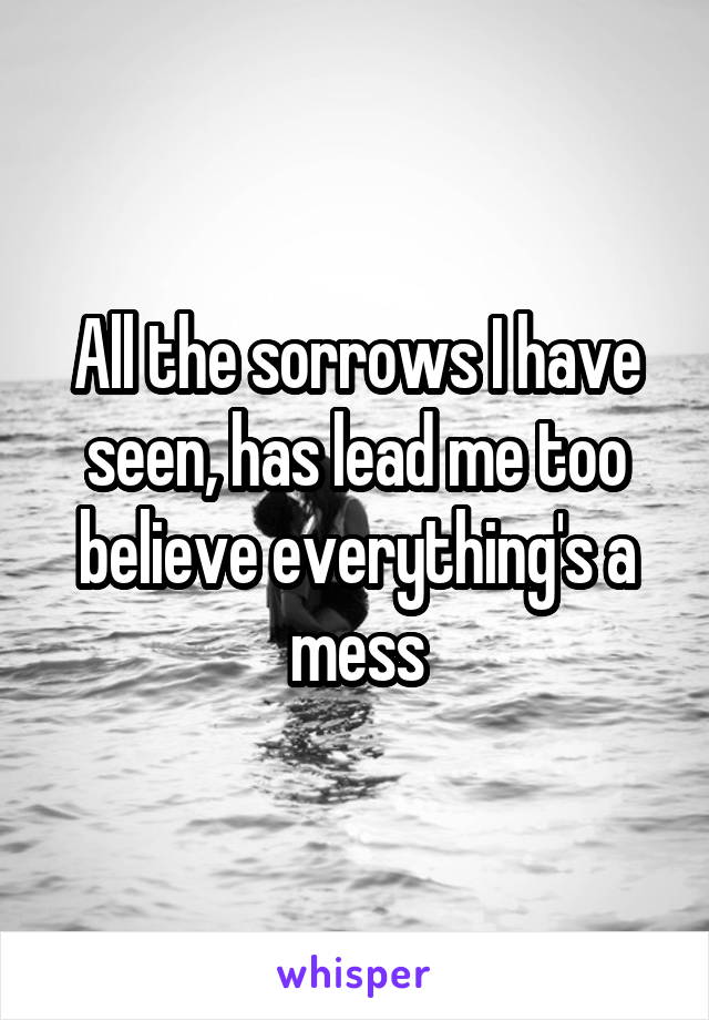 All the sorrows I have seen, has lead me too believe everything's a mess