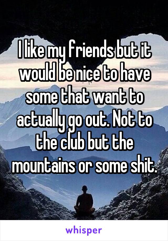 I like my friends but it would be nice to have some that want to actually go out. Not to the club but the mountains or some shit. 