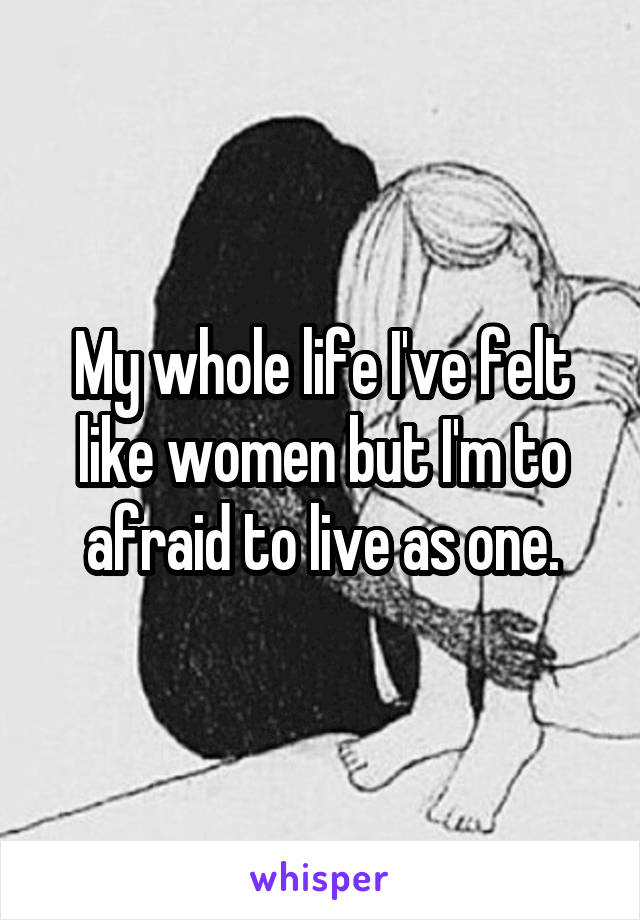 My whole life I've felt like women but I'm to afraid to live as one.