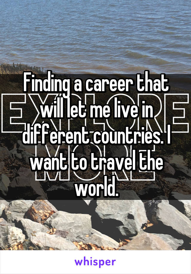 Finding a career that will let me live in different countries. I want to travel the world.