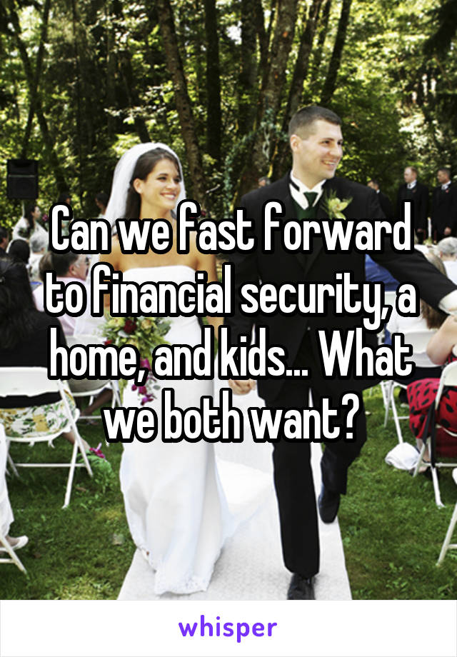 Can we fast forward to financial security, a home, and kids... What we both want?