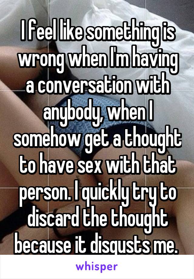 I feel like something is wrong when I'm having a conversation with anybody, when I somehow get a thought to have sex with that person. I quickly try to discard the thought because it disgusts me. 