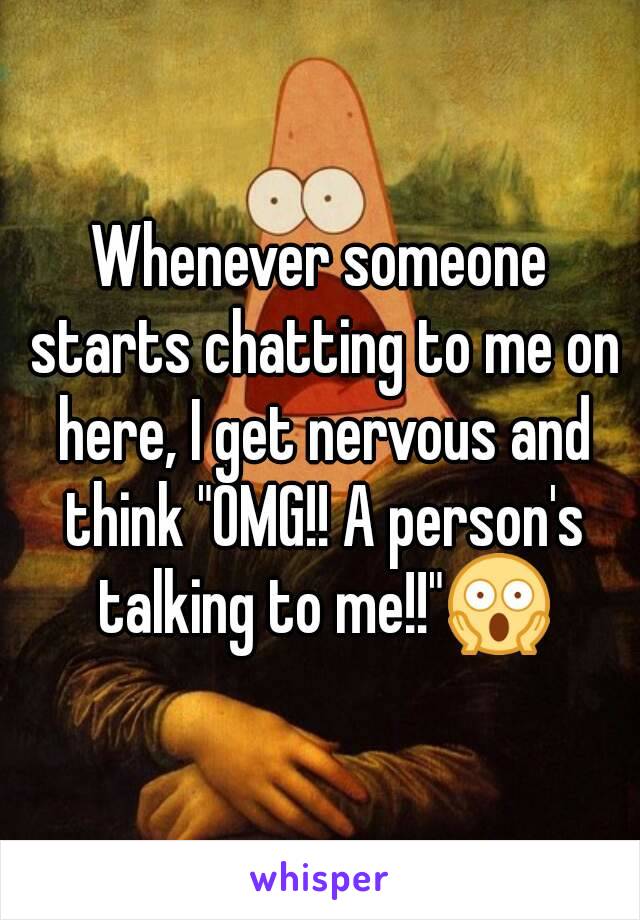 Whenever someone starts chatting to me on here, I get nervous and think "OMG!! A person's talking to me!!"😱