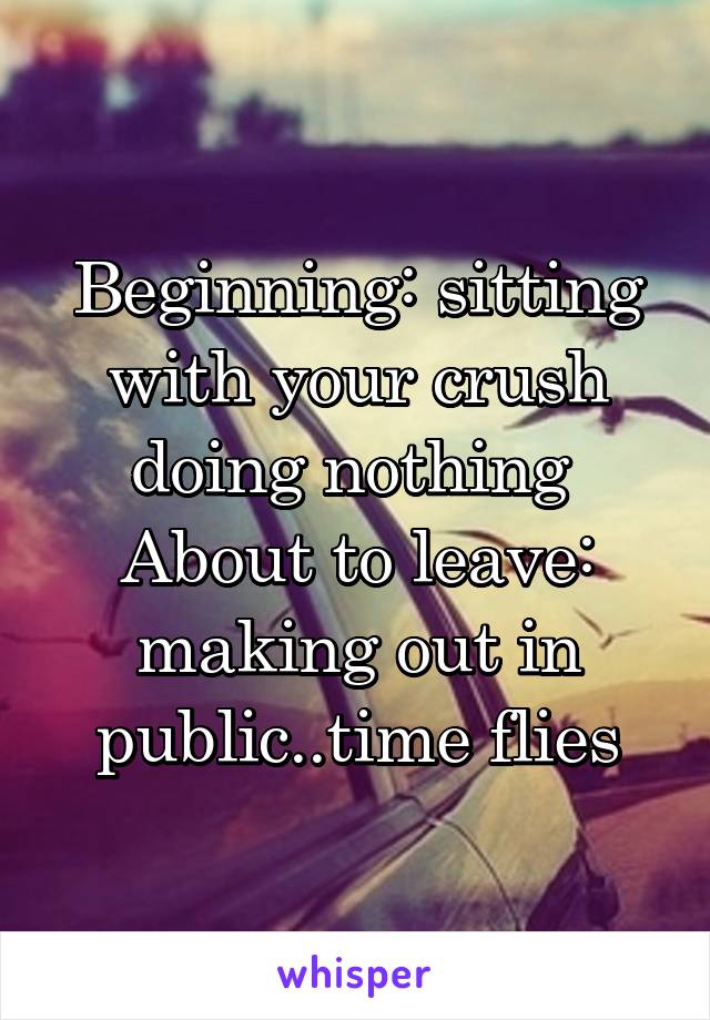 Beginning: sitting with your crush doing nothing 
About to leave: making out in public..time flies