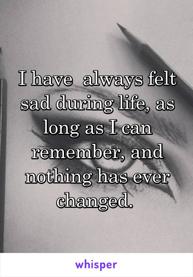 I have  always felt sad during life, as long as I can remember, and nothing has ever changed. 