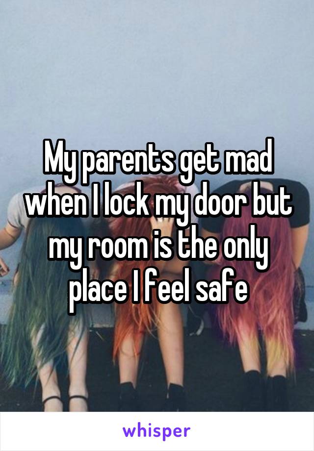 My parents get mad when I lock my door but my room is the only place I feel safe