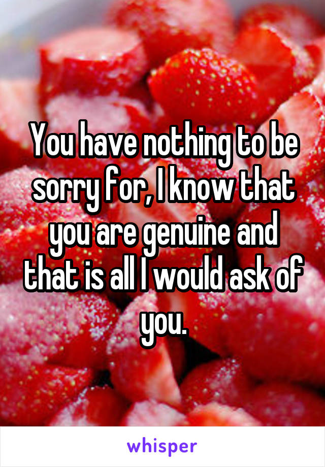 You have nothing to be sorry for, I know that you are genuine and that is all I would ask of you.