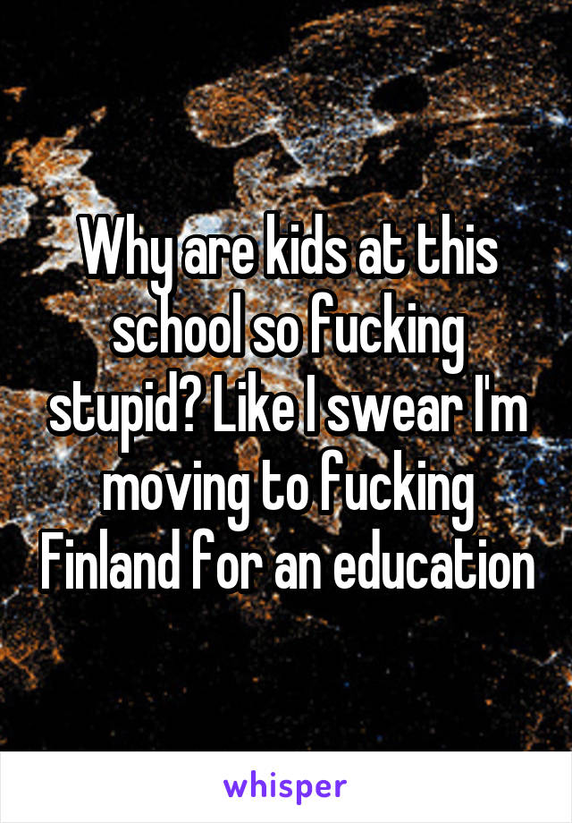 Why are kids at this school so fucking stupid? Like I swear I'm moving to fucking Finland for an education