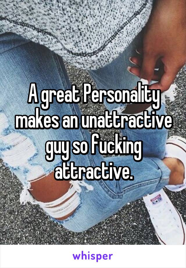 A great Personality makes an unattractive guy so fucking attractive.