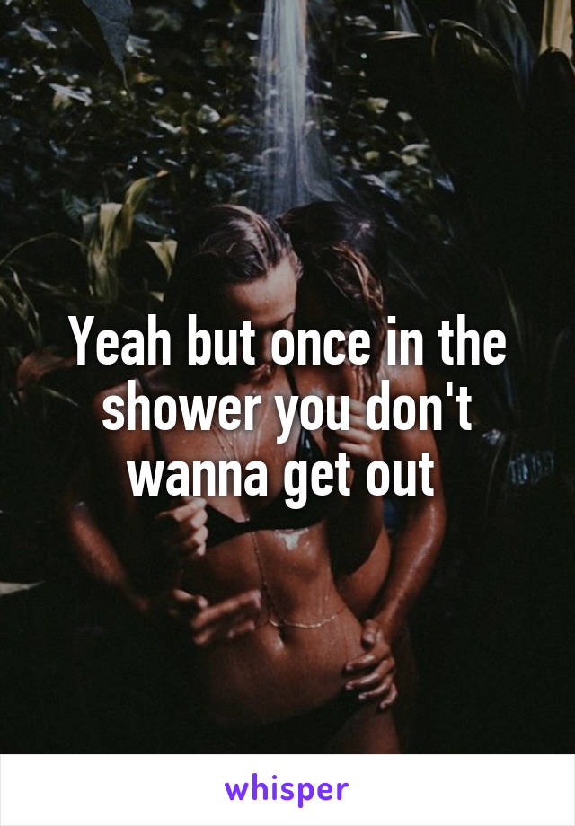 Yeah but once in the shower you don't wanna get out 