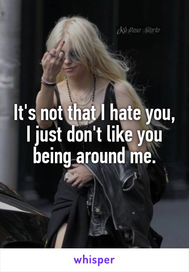 It's not that I hate you,
I just don't like you being around me.