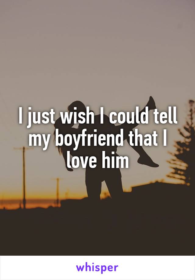 I just wish I could tell my boyfriend that I love him
