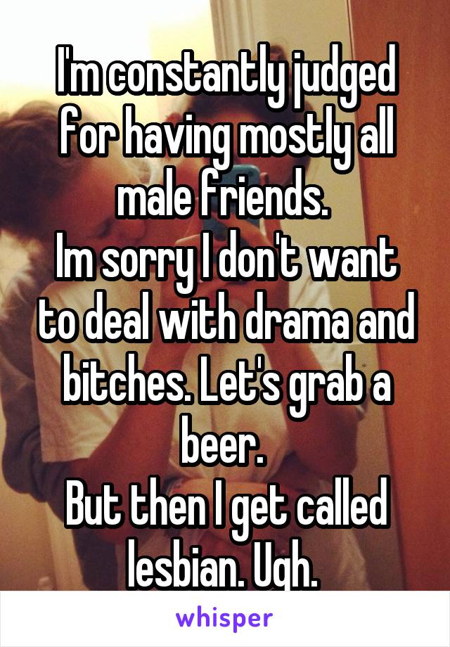 I'm constantly judged for having mostly all male friends. 
Im sorry I don't want to deal with drama and bitches. Let's grab a beer. 
But then I get called lesbian. Ugh. 