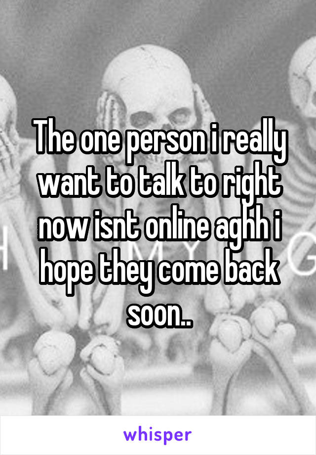The one person i really want to talk to right now isnt online aghh i hope they come back soon..