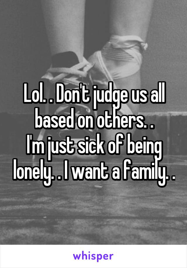 Lol. . Don't judge us all based on others. .
I'm just sick of being lonely. . I want a family. .