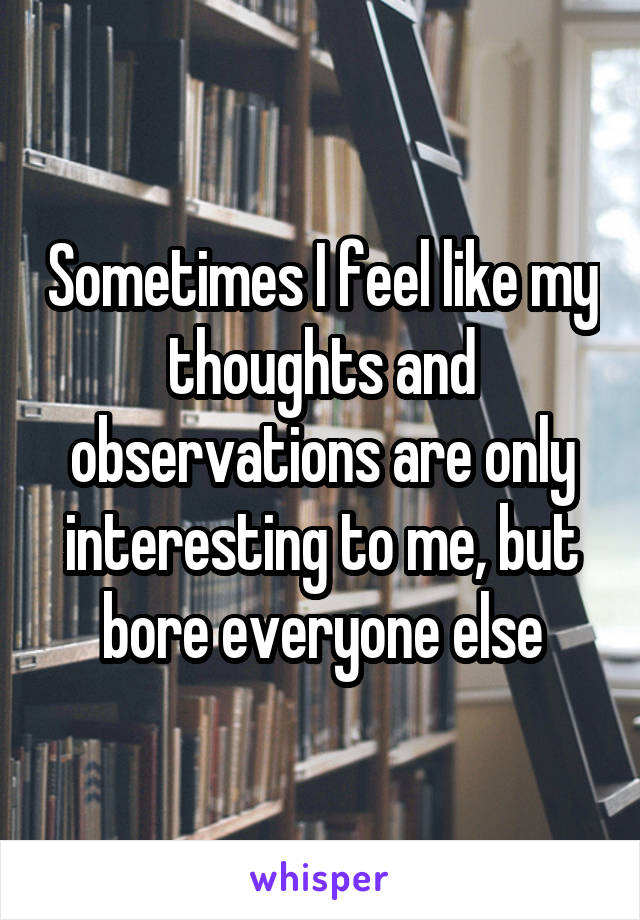 Sometimes I feel like my thoughts and observations are only interesting to me, but bore everyone else