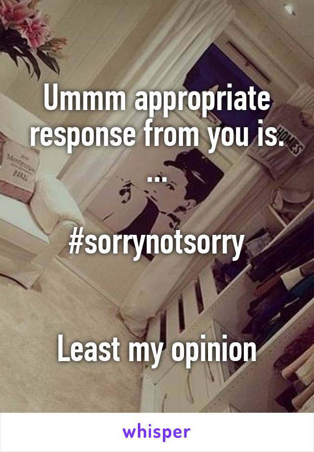 Ummm appropriate response from you is. ...

#sorrynotsorry


Least my opinion