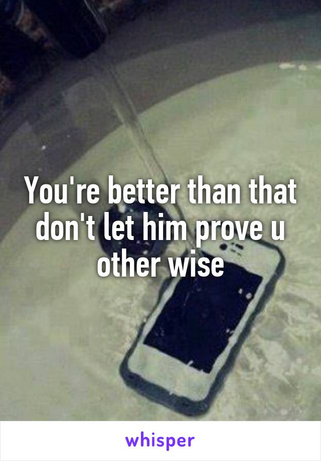 You're better than that don't let him prove u other wise