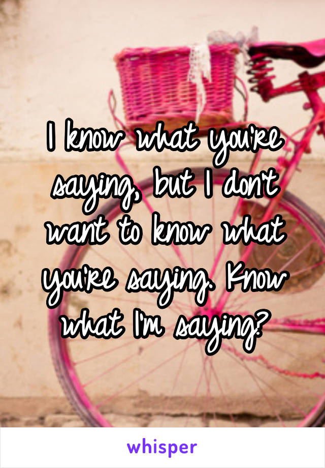 I know what you're saying, but I don't want to know what you're saying. Know what I'm saying?