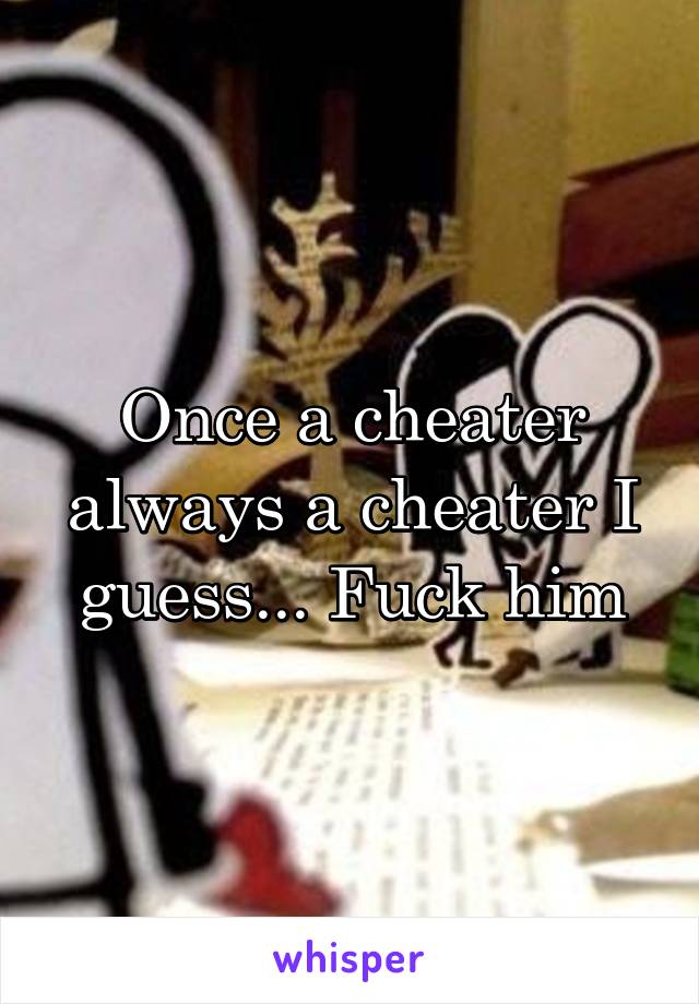 Once a cheater always a cheater I guess... Fuck him