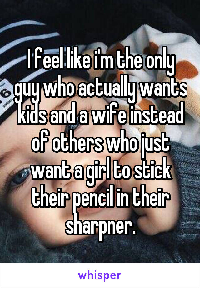 I feel like i'm the only guy who actually wants kids and a wife instead of others who just want a girl to stick their pencil in their sharpner.